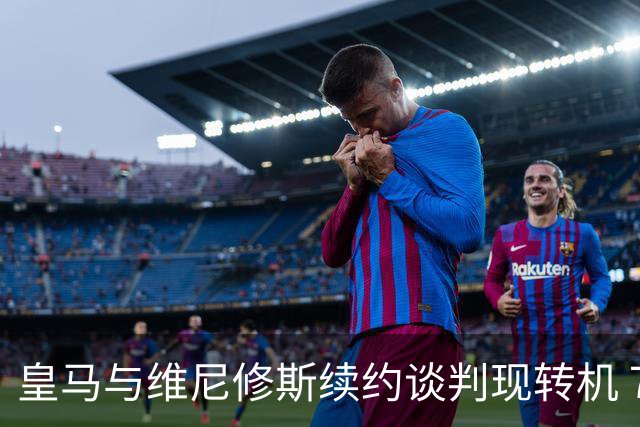 皇马与维尼修斯续约谈判现转机 7月31日回归基地重启对话
