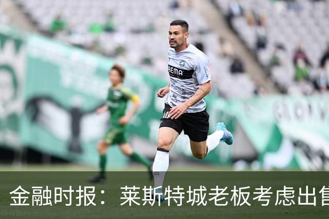 金融时报：莱斯特城老板考虑出售俱乐部，已委托花旗寻找买家